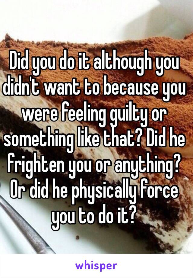 Did you do it although you didn't want to because you were feeling guilty or something like that? Did he frighten you or anything? Or did he physically force you to do it? 