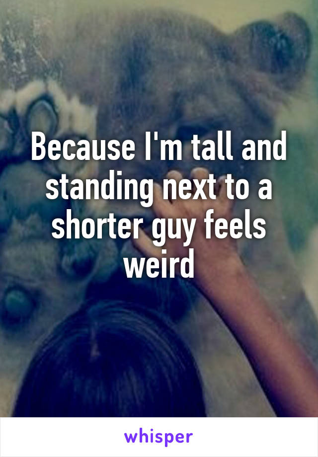 Because I'm tall and standing next to a shorter guy feels weird
