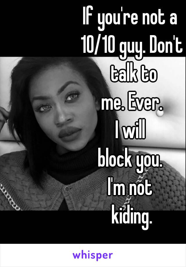 If you're not a 
10/10 guy. Don't
 talk to
 me. Ever. 
I will 
block you. 
I'm not 
kiding.