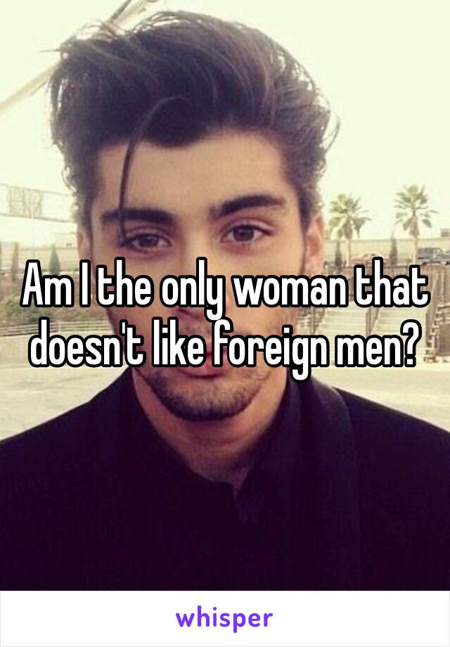 Am I the only woman that doesn't like foreign men? 