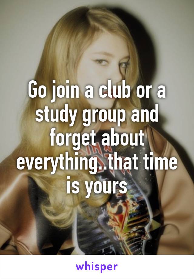 Go join a club or a study group and forget about everything..that time is yours