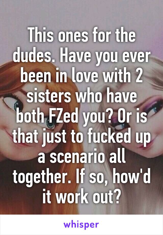 This ones for the dudes. Have you ever been in love with 2 sisters who have both FZed you? Or is that just to fucked up a scenario all together. If so, how'd it work out?