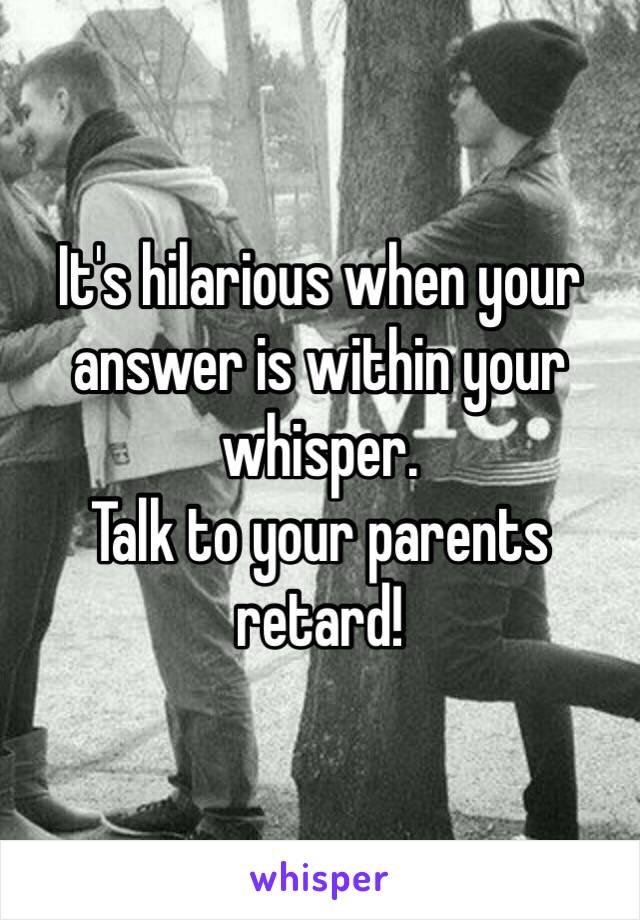It's hilarious when your answer is within your whisper.
Talk to your parents retard!