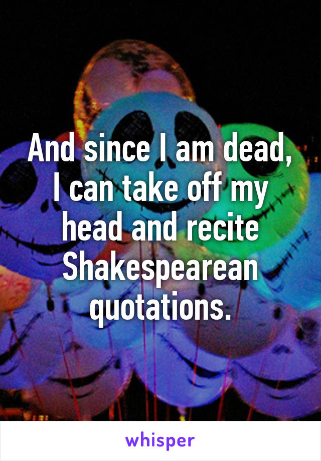 And since I am dead, I can take off my head and recite Shakespearean quotations.