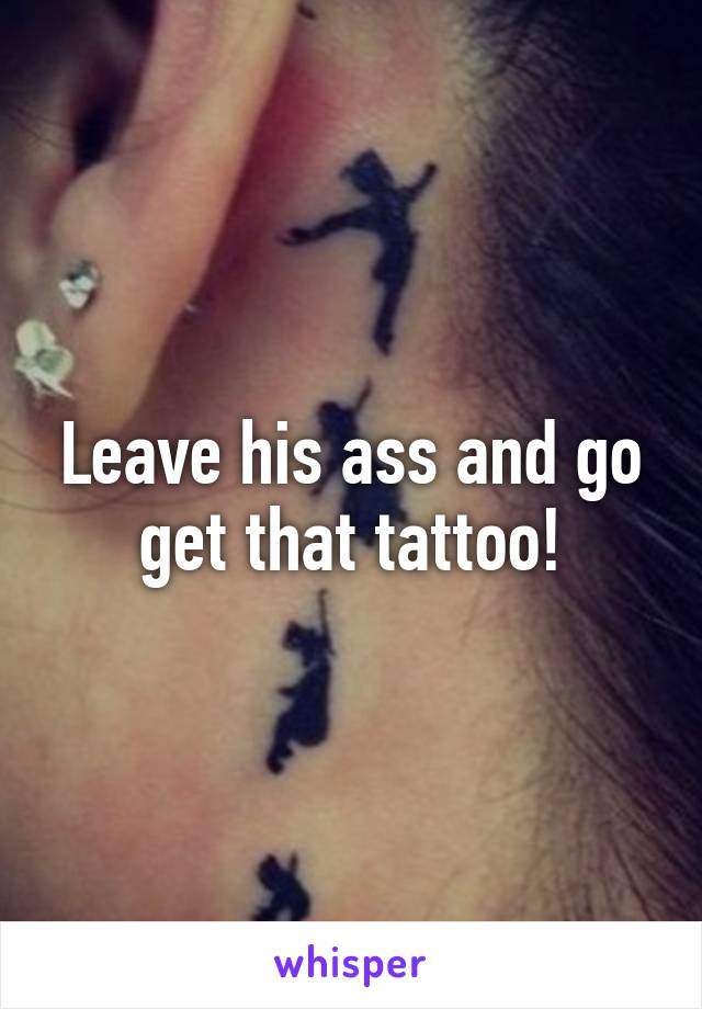 Leave his ass and go get that tattoo!