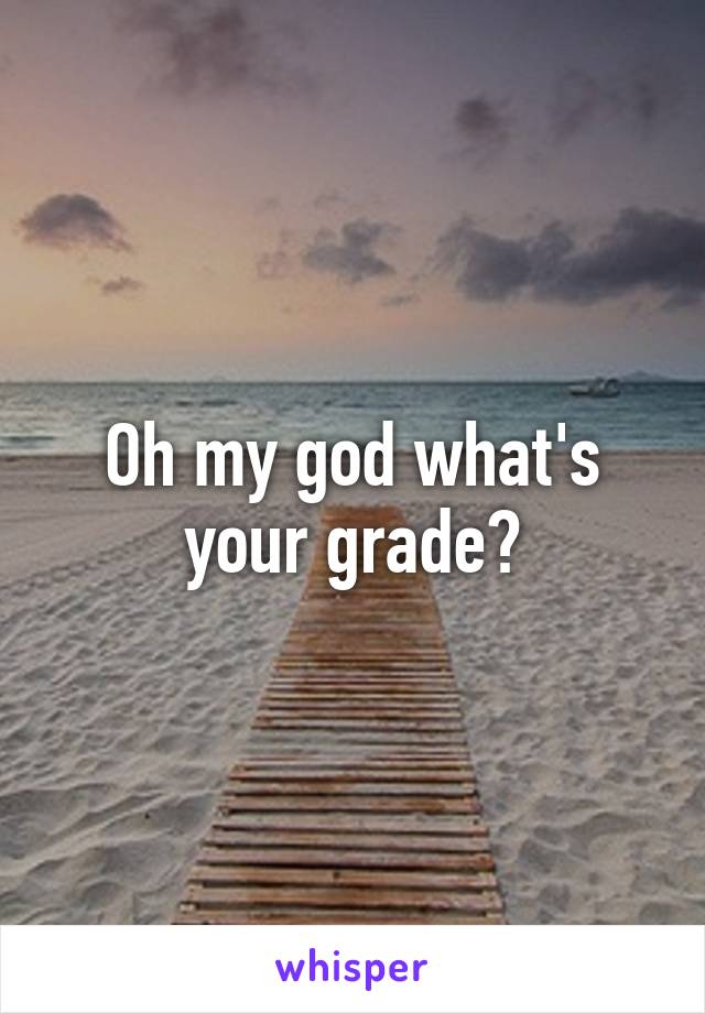 Oh my god what's your grade?