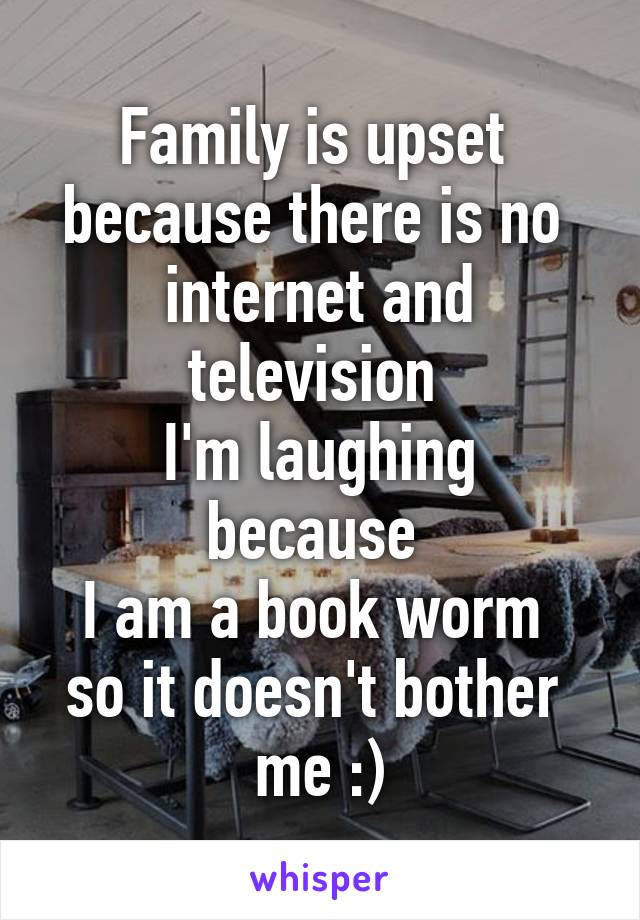 Family is upset 
because there is no 
internet and television 
I'm laughing because 
I am a book worm 
so it doesn't bother 
me :)