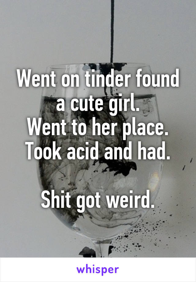 Went on tinder found a cute girl.
Went to her place.
Took acid and had.

Shit got weird.