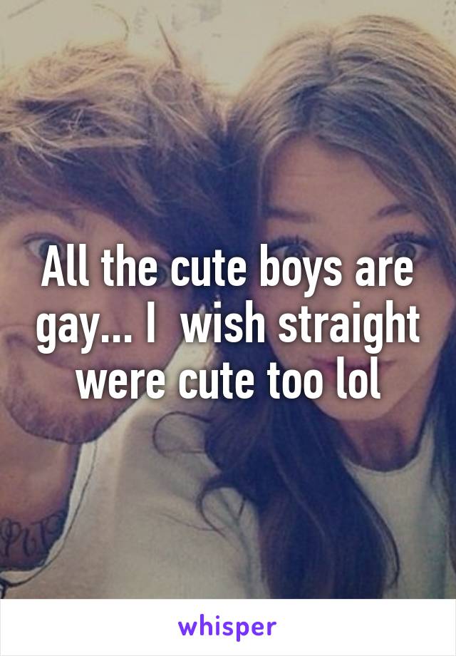 All the cute boys are gay... I  wish straight were cute too lol