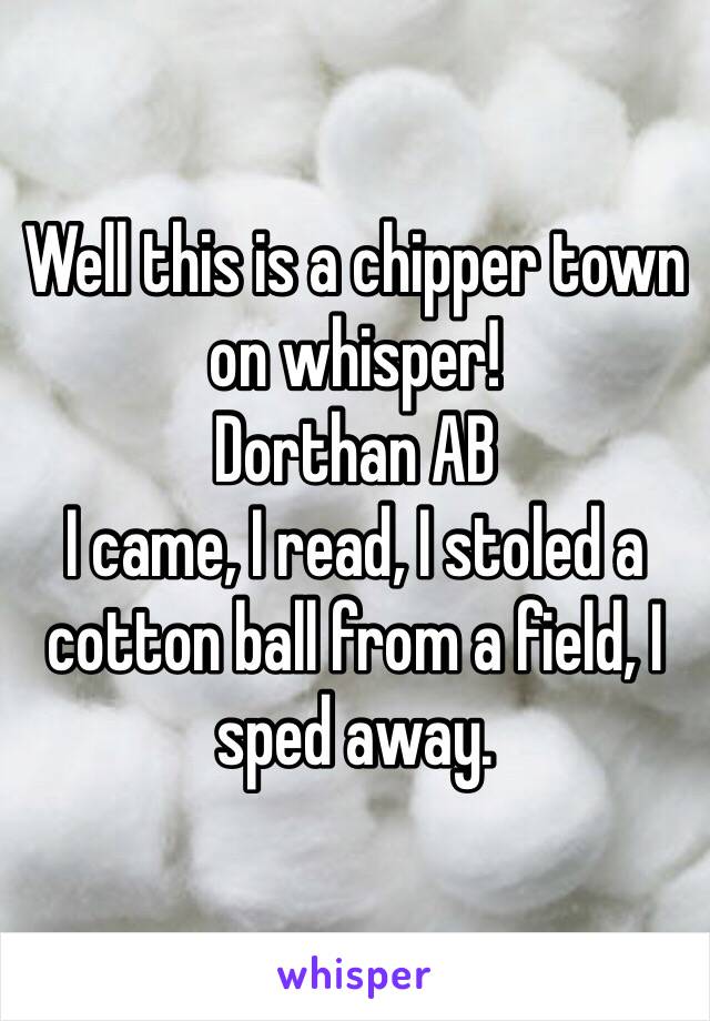 Well this is a chipper town on whisper! 
Dorthan AB 
I came, I read, I stoled a cotton ball from a field, I sped away. 