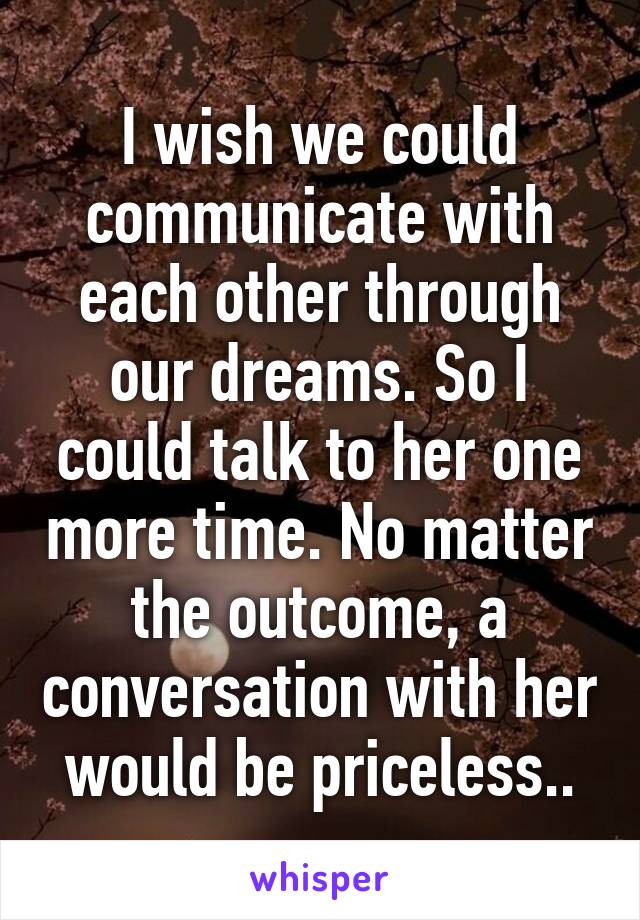 I wish we could communicate with each other through our dreams. So I could talk to her one more time. No matter the outcome, a conversation with her would be priceless..