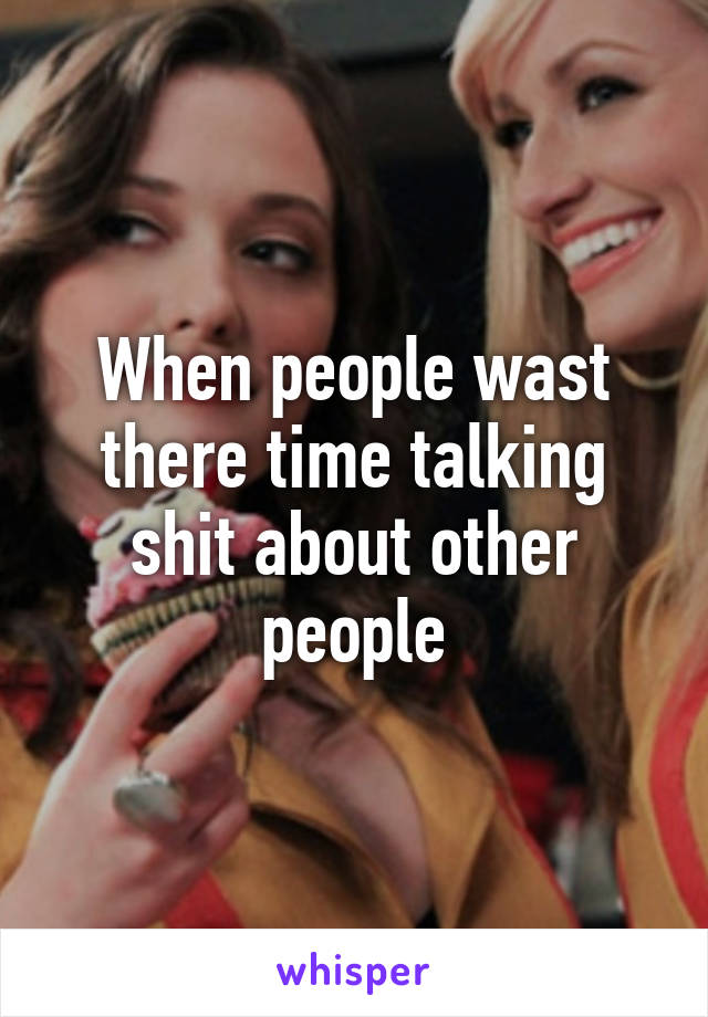 When people wast there time talking shit about other people