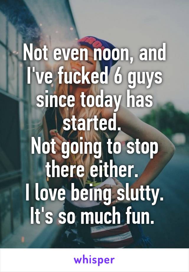 Not even noon, and I've fucked 6 guys since today has started. 
Not going to stop there either. 
I love being slutty. It's so much fun. 