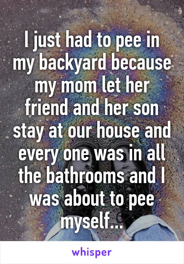 I just had to pee in my backyard because my mom let her friend and her son stay at our house and every one was in all the bathrooms and I was about to pee myself...