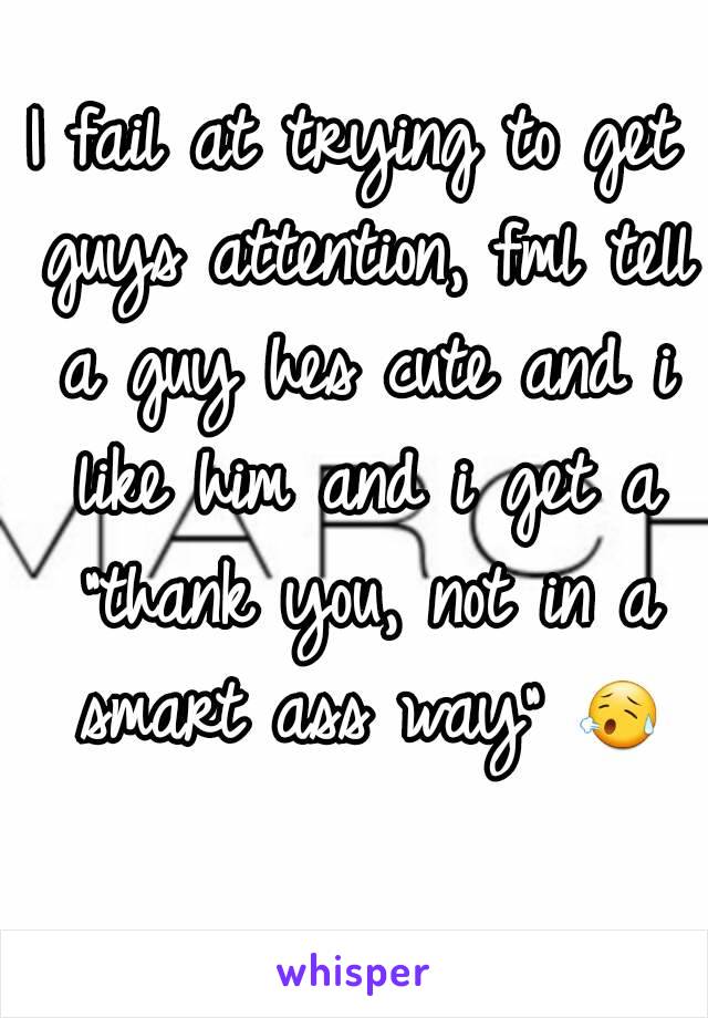I fail at trying to get guys attention, fml tell a guy hes cute and i like him and i get a "thank you, not in a smart ass way" 😥 