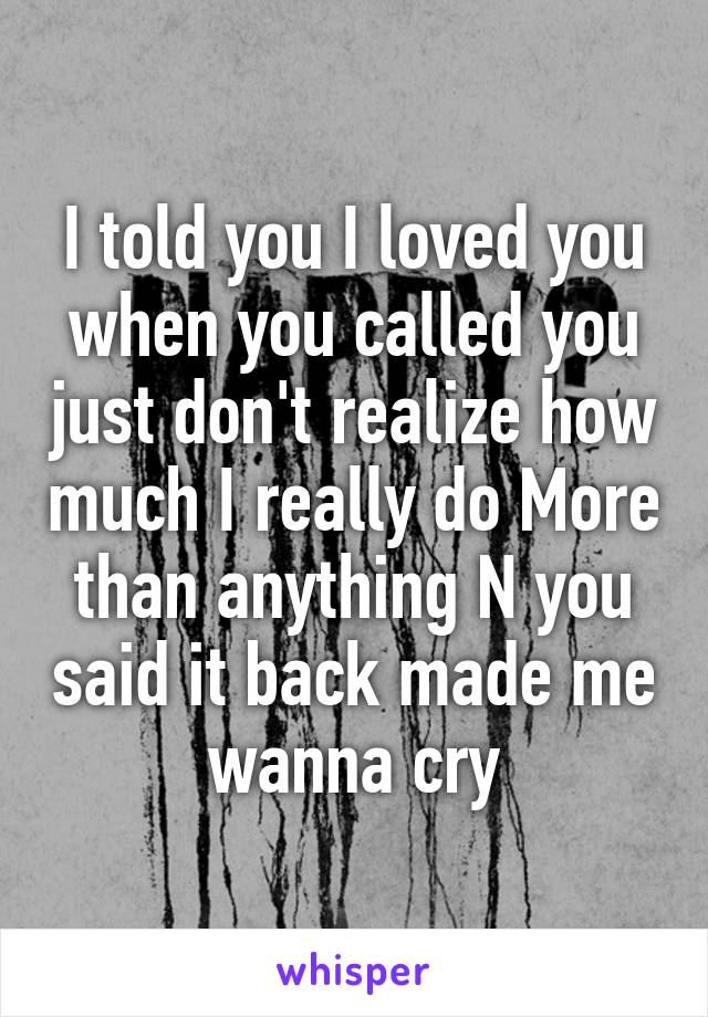 I told you I loved you when you called you just don't realize how much I really do More than anything N you said it back made me wanna cry
