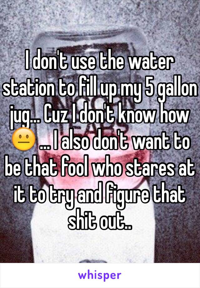 I don't use the water station to fill up my 5 gallon jug... Cuz I don't know how 😐 ... I also don't want to be that fool who stares at it to try and figure that shit out..