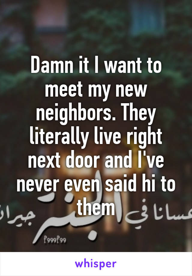 Damn it I want to meet my new neighbors. They literally live right next door and I've never even said hi to them