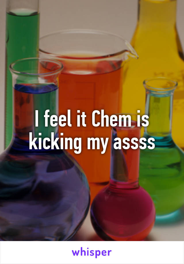 I feel it Chem is kicking my assss