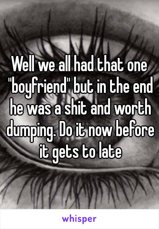 Well we all had that one "boyfriend" but in the end he was a shit and worth dumping. Do it now before it gets to late