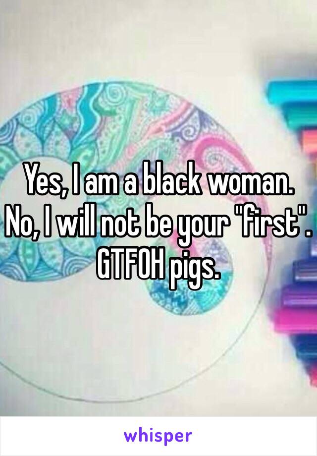 Yes, I am a black woman.
No, I will not be your "first".
GTFOH pigs.