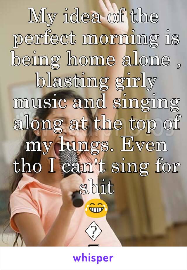 My idea of the perfect morning is being home alone , blasting girly music and singing along at the top of my lungs. Even tho I can't sing for shit 😂😂