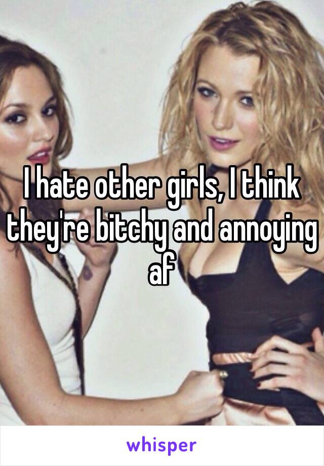 I hate other girls, I think they're bitchy and annoying af 