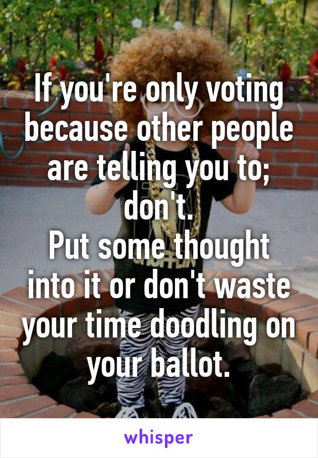 If you're only voting because other people are telling you to; don't.
Put some thought into it or don't waste your time doodling on your ballot.