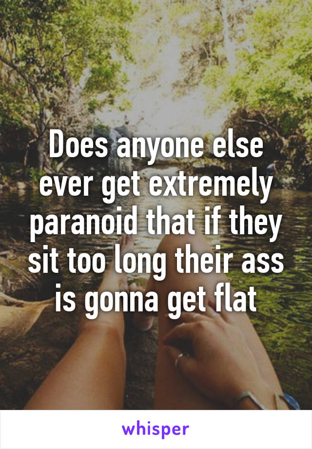 Does anyone else ever get extremely paranoid that if they sit too long their ass is gonna get flat