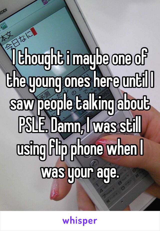I thought i maybe one of the young ones here until I saw people talking about PSLE. Damn, I was still using flip phone when I was your age.
