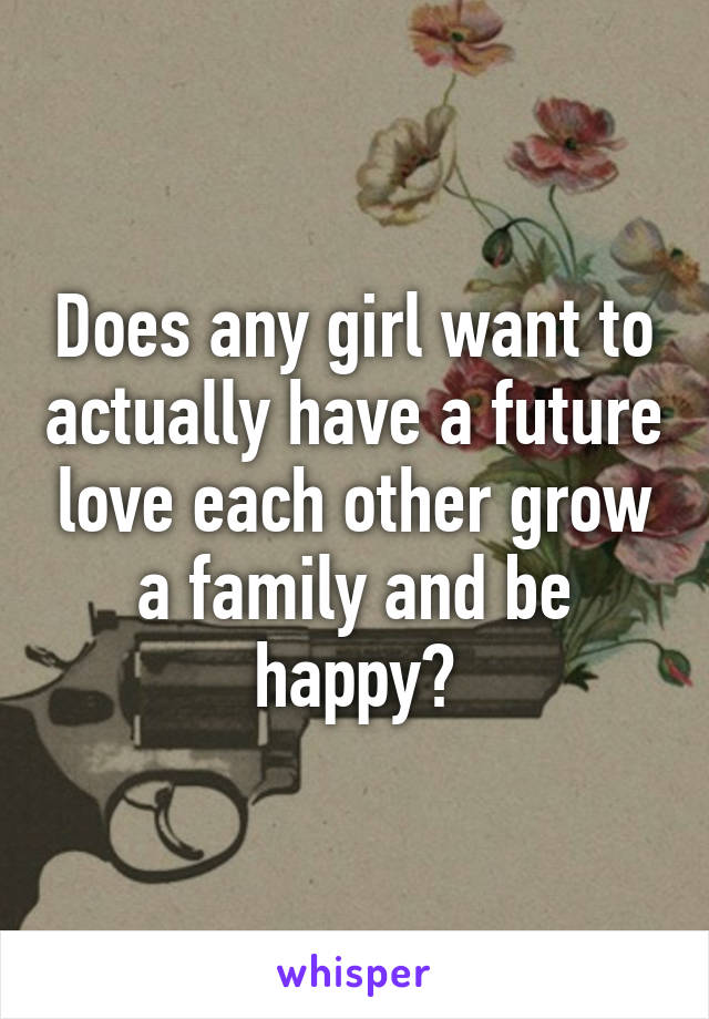 Does any girl want to actually have a future love each other grow a family and be happy?