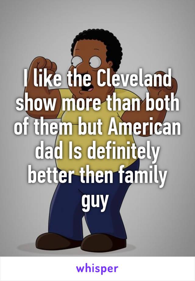 I like the Cleveland show more than both of them but American dad Is definitely better then family guy 