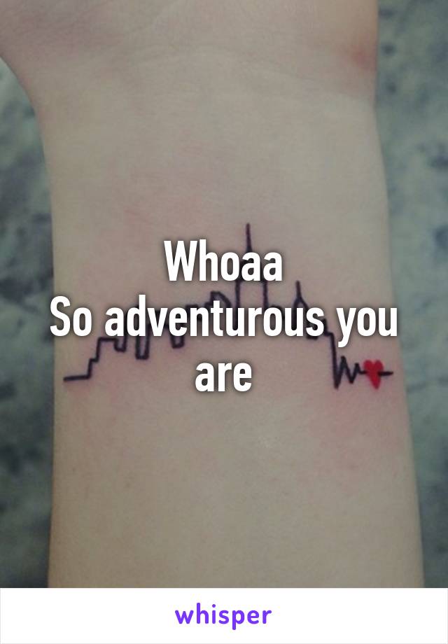 Whoaa
So adventurous you are