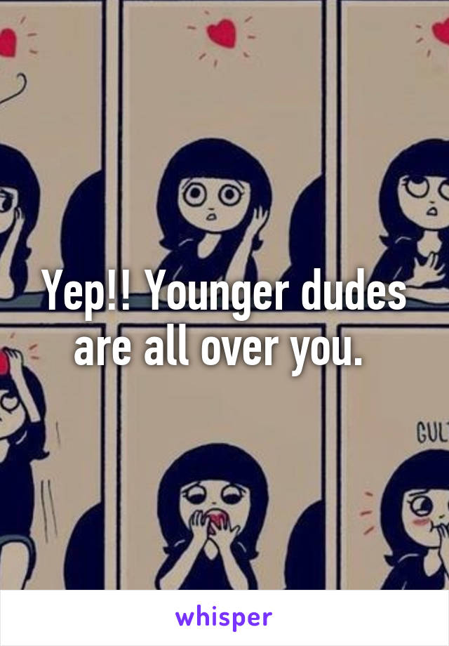 Yep!! Younger dudes are all over you. 