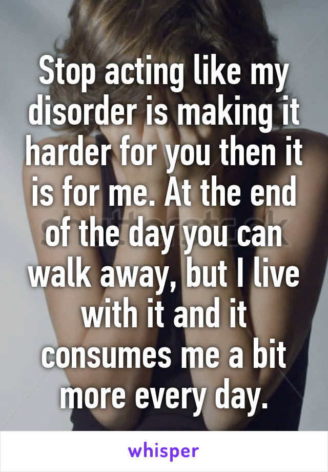 Stop acting like my disorder is making it harder for you then it is for me. At the end of the day you can walk away, but I live with it and it consumes me a bit more every day.