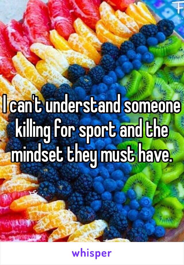 I can't understand someone killing for sport and the mindset they must have.  