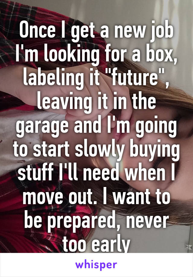 Once I get a new job I'm looking for a box, labeling it "future", leaving it in the garage and I'm going to start slowly buying stuff I'll need when I move out. I want to be prepared, never too early