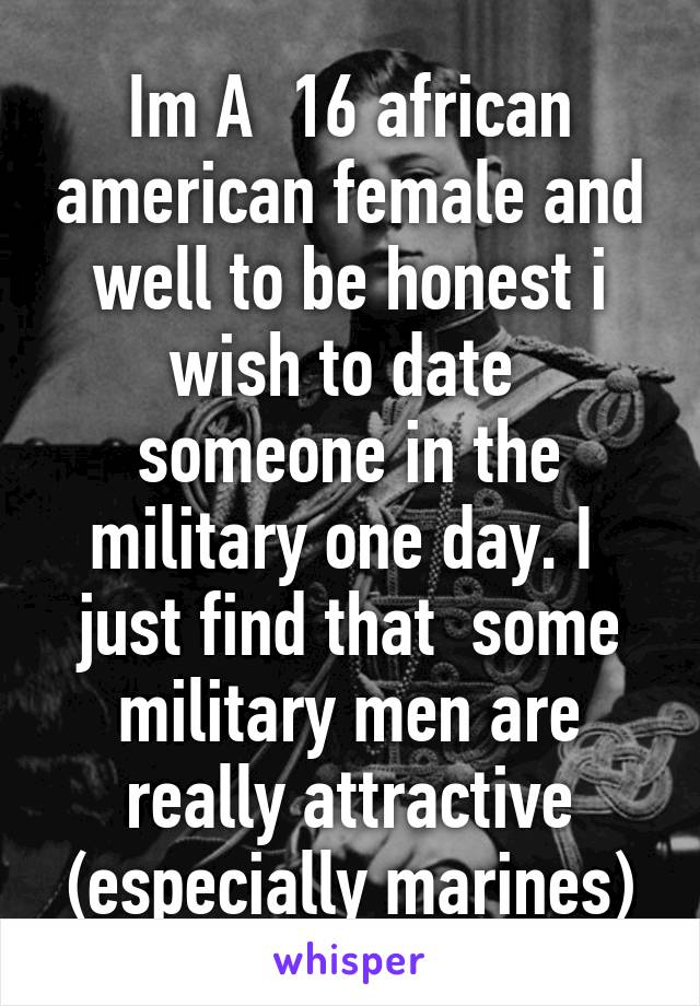 Im A  16 african american female and well to be honest i wish to date  someone in the military one day. I  just find that  some military men are really attractive (especially marines)