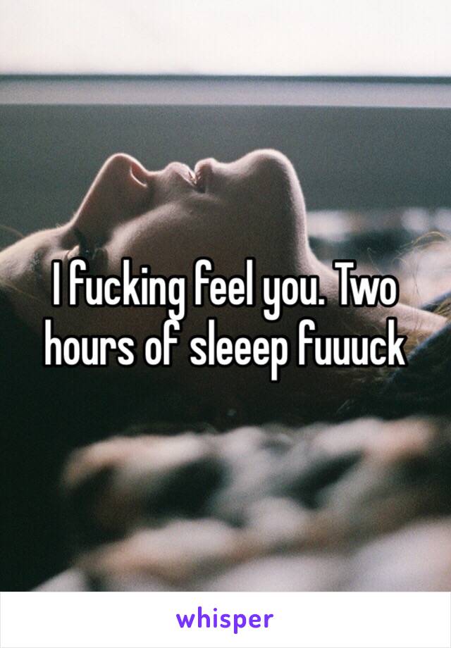 I fucking feel you. Two hours of sleeep fuuuck