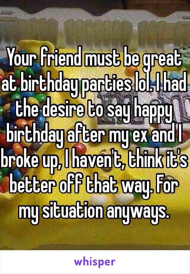 Your friend must be great at birthday parties lol. I had the desire to say happy birthday after my ex and I broke up, I haven't, think it's better off that way. For my situation anyways. 