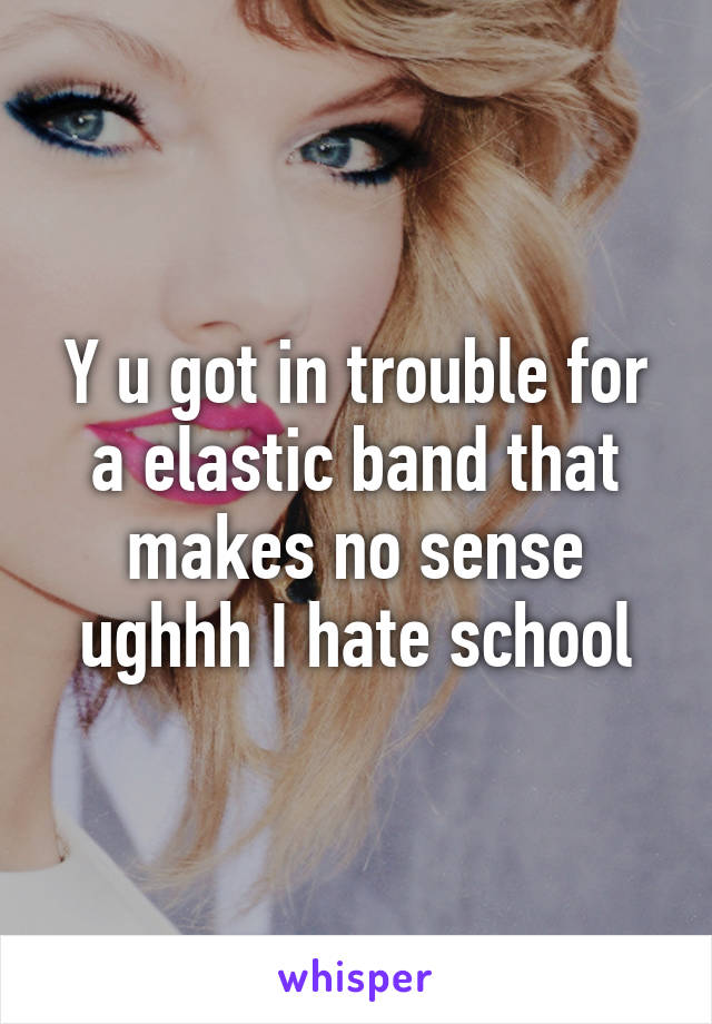 Y u got in trouble for a elastic band that makes no sense ughhh I hate school