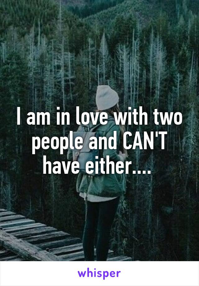 I am in love with two people and CAN'T have either.... 