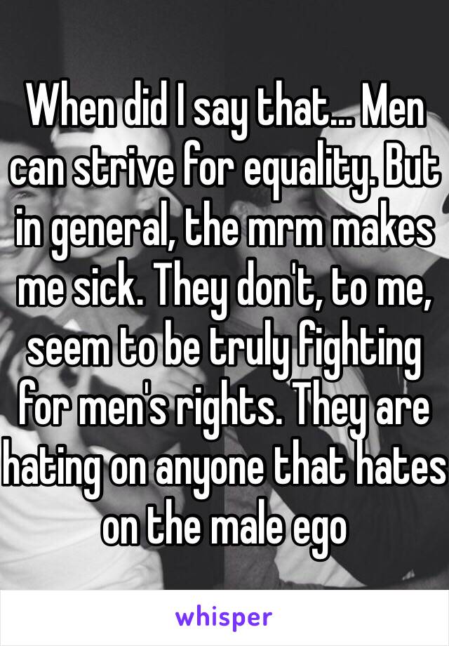 When did I say that... Men can strive for equality. But in general, the mrm makes me sick. They don't, to me, seem to be truly fighting for men's rights. They are hating on anyone that hates on the male ego