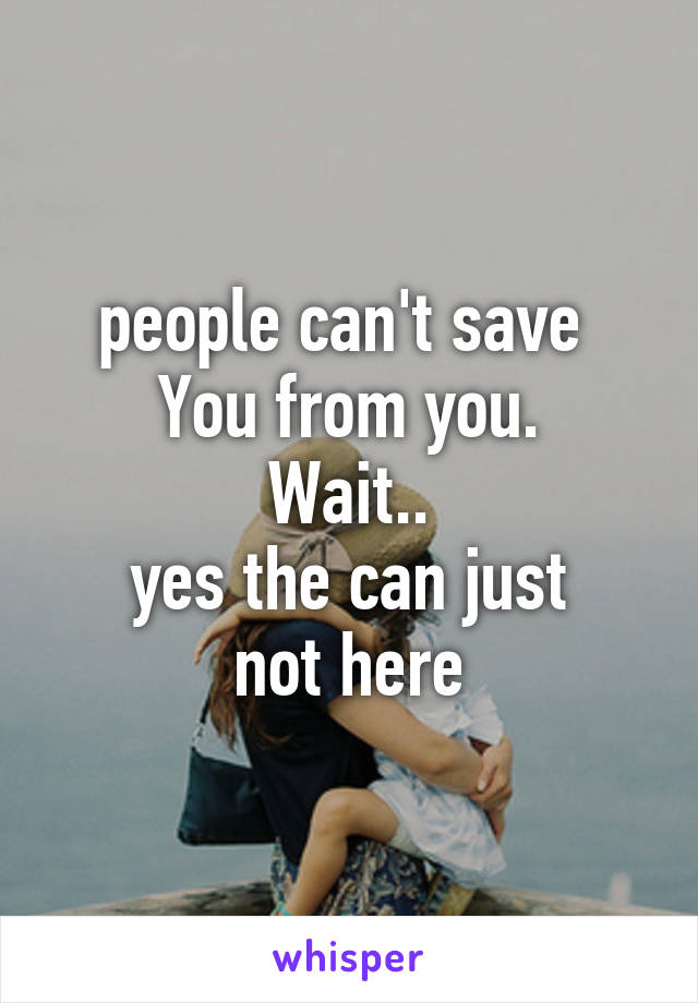 people can't save 
You from you.
Wait..
yes the can just
not here