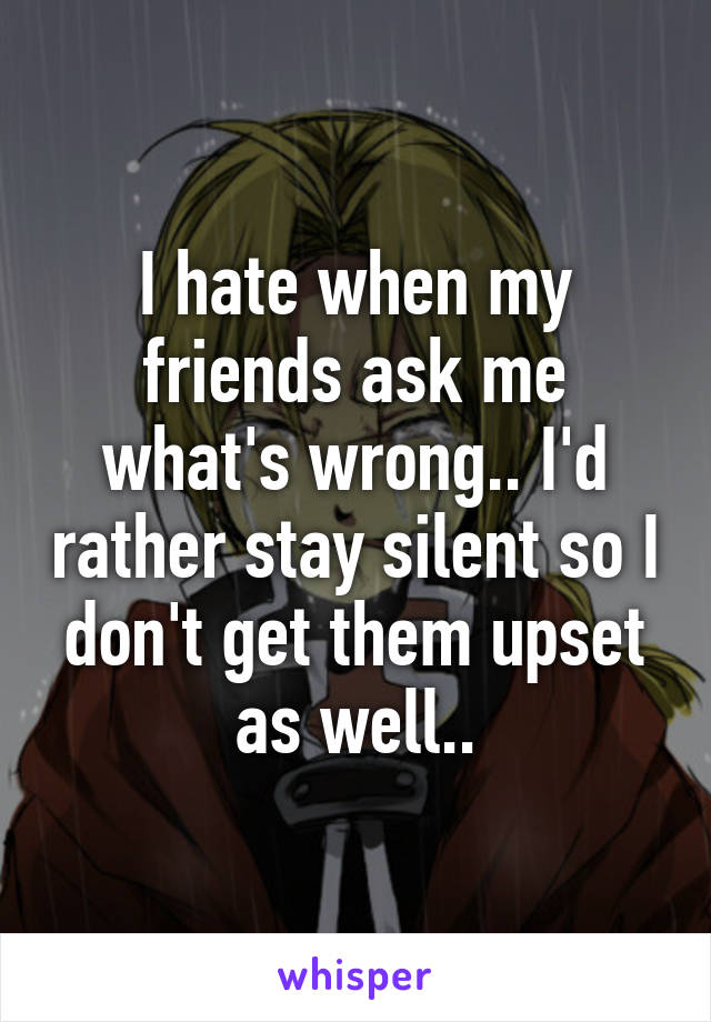 I hate when my friends ask me what's wrong.. I'd rather stay silent so I don't get them upset as well..
