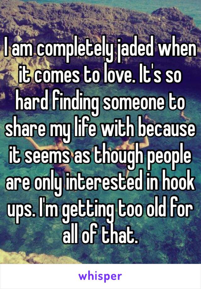 I am completely jaded when it comes to love. It's so hard finding someone to share my life with because it seems as though people are only interested in hook ups. I'm getting too old for all of that. 