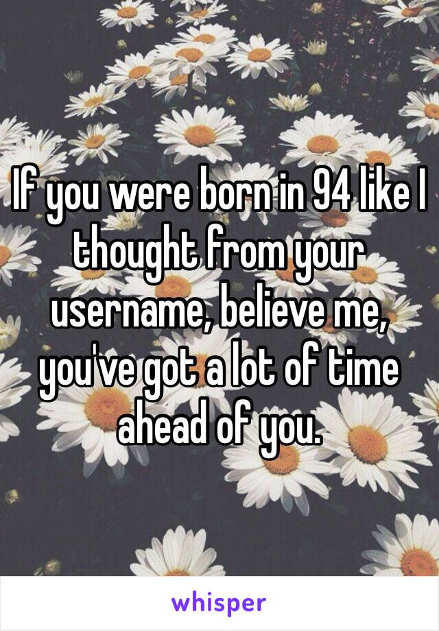 If you were born in 94 like I thought from your username, believe me, you've got a lot of time ahead of you. 