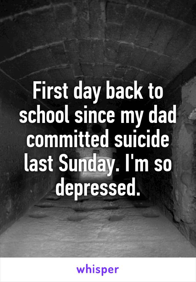 First day back to school since my dad committed suicide last Sunday. I'm so depressed.