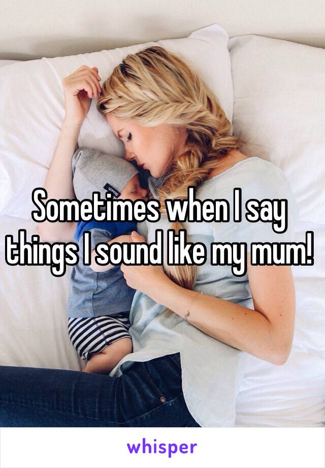 Sometimes when I say things I sound like my mum! 