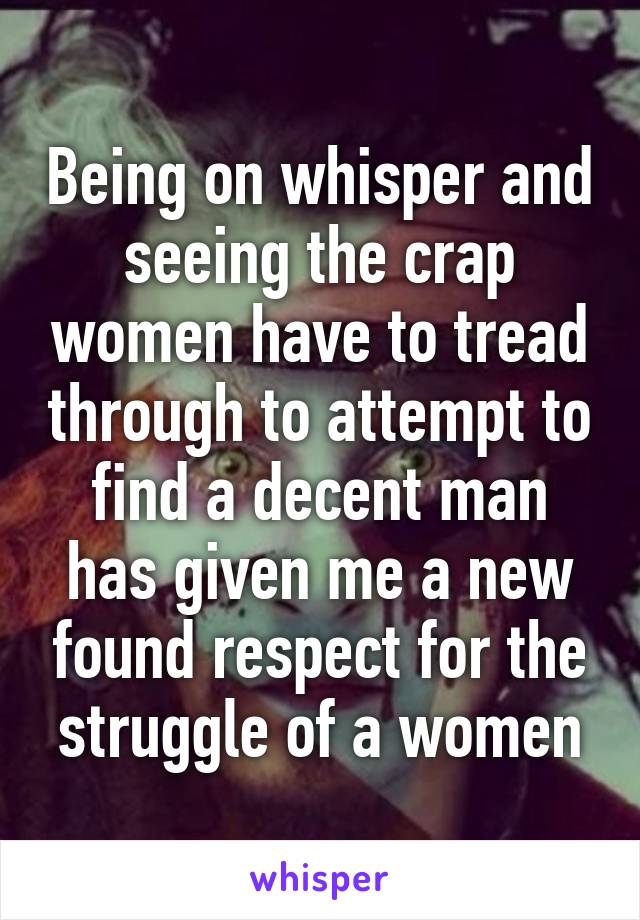 Being on whisper and seeing the crap women have to tread through to attempt to find a decent man has given me a new found respect for the struggle of a women
